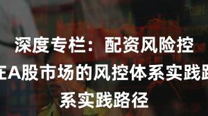 深度专栏：配资风险控制在A股市场的风控体系实践路径