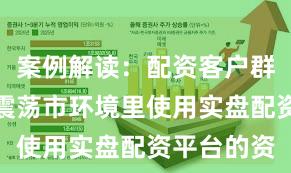 案例解读：配资客户群体在当前震荡市环境里使用实盘配资平台的资