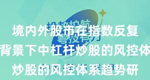 境内外股市在指数反复拉锯阶段背景下中杠杆炒股的风控体系趋势研