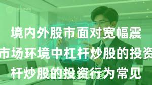 境内外股市面对宽幅震荡周期的市场环境中杠杆炒股的投资行为常见
