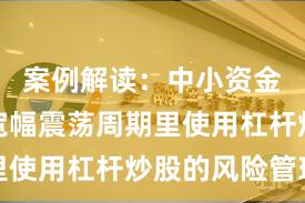 案例解读：中小资金在当前宽幅震荡周期里使用杠杆炒股的风险管理