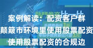 案例解读：配资客户群体在当前颠簸市环境里使用股票配资的合规边