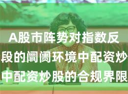 A股市阵势对指数反复拉锯阶段的阛阓环境中配资炒股的合规界限深