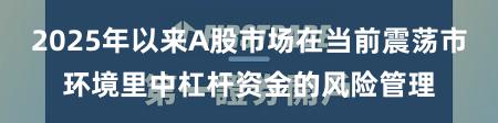2025年以来A股市场在当前震荡市环境里中杠杆资金的风险管理