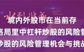境内外股市在当前存量博弈格局里中杠杆炒股的风险管理机会与挑战