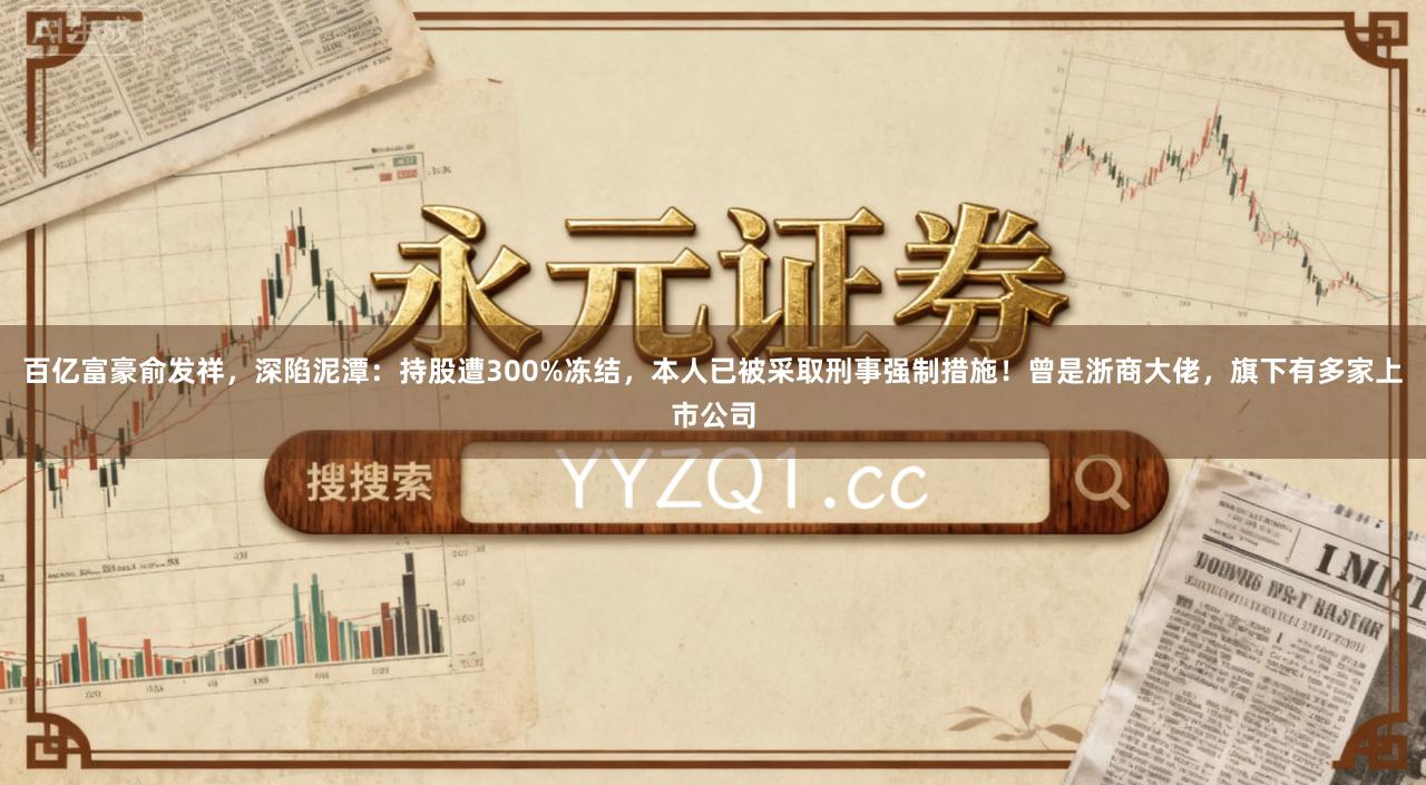 百亿富豪俞发祥，深陷泥潭：持股遭300%冻结，本人已被采取刑事强制措施！曾是浙商大佬，旗下有多家上市公司